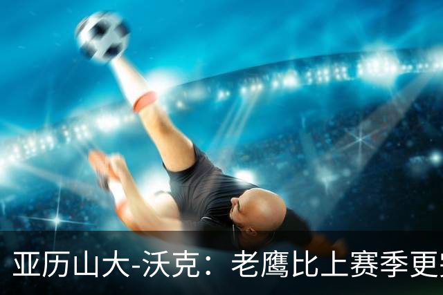 亚历山大-沃克：老鹰比上赛季更完整，信任比什么都重要